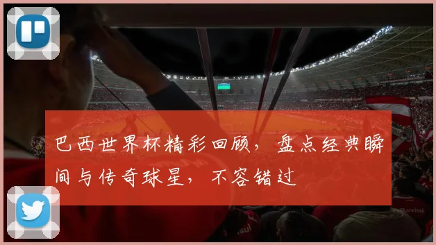 巴西世界杯精彩回顾，盘点经典瞬间与传奇球星，不容错过