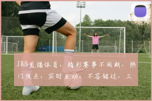 JRS直播体育，精彩赛事不间断，热门焦点，实时互动，不容错过，三大亮点，等你来战