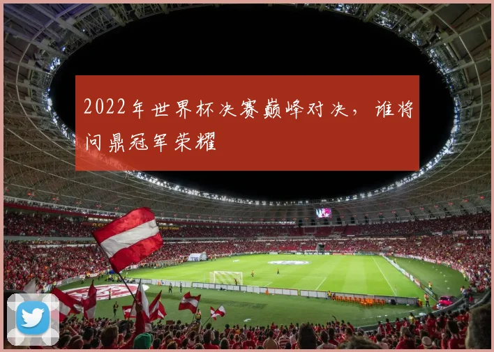 2022年世界杯决赛巅峰对决，谁将问鼎冠军荣耀
