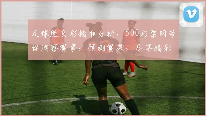 足球胜负彩精准分析，500彩票网带你洞察赛事，预测赛果，尽享精彩，稳中求胜