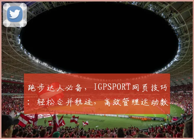 跑步达人必备，IGPSPORT网页技巧：轻松合并轨迹，高效管理运动数据，三大亮点一网打尽