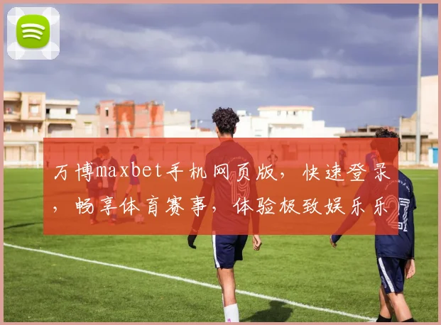 万博maxbet手机网页版，快速登录，畅享体育赛事，体验极致娱乐乐趣，尽在掌握